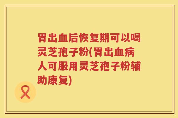 胃出血后恢复期可以喝灵芝孢子粉(胃出血病人可服用灵芝孢子粉辅助康复)