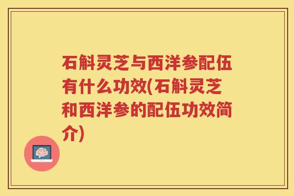 石斛灵芝与西洋参配伍有什么功效(石斛灵芝和西洋参的配伍功效简介)