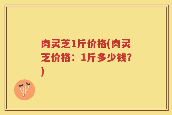 肉灵芝1斤价格(肉灵芝价格：1斤多少钱？)