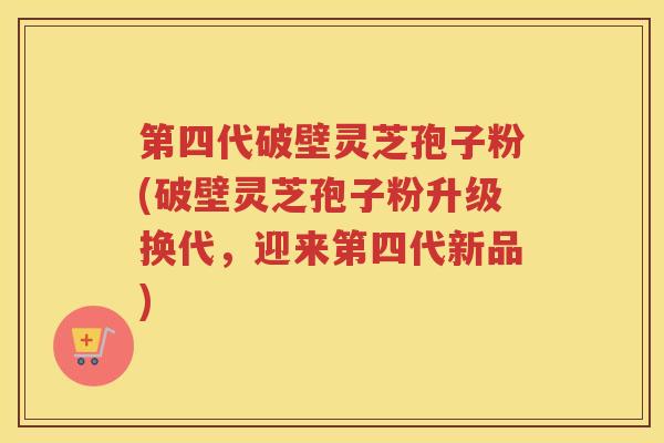 第四代破壁灵芝孢子粉(破壁灵芝孢子粉升级换代,迎来第四代新品) 第四代破壁灵芝孢子粉(破壁灵芝孢子粉升级换代,迎来第四代新品)