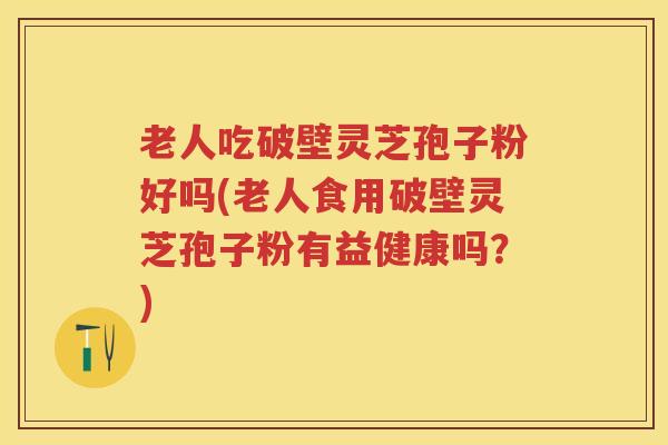 老人吃破壁灵芝孢子粉好吗(老人食用破壁灵芝孢子粉有益健康吗？)