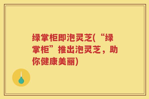 绿掌柜即泡灵芝(“绿掌柜”推出泡灵芝，助你健康美丽)