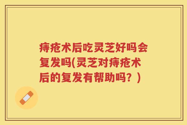 痔疮术后吃灵芝好吗会复发吗(灵芝对痔疮术后的复发有帮助吗？)