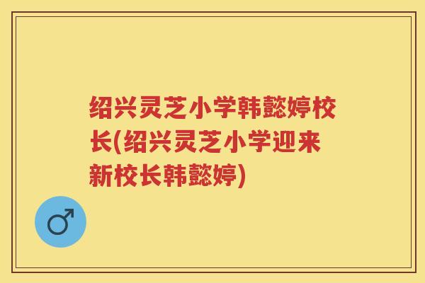 绍兴灵芝小学韩懿婷校长(绍兴灵芝小学迎来新校长韩懿婷) 绍兴灵芝小学韩懿婷校长(绍兴灵芝小学迎来新校长韩懿婷)