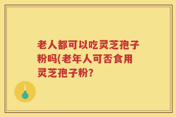 老人都可以吃灵芝孢子粉吗(老年人可否食用灵芝孢子粉？