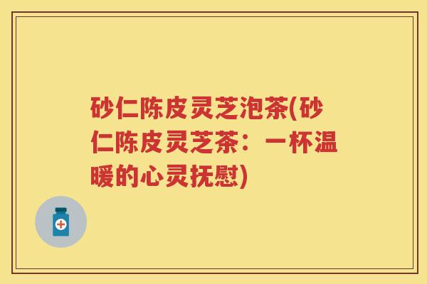砂仁陈皮灵芝泡茶(砂仁陈皮灵芝茶：一杯温暖的心灵抚慰)