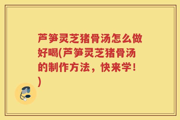芦笋灵芝猪骨汤怎么做好喝(芦笋灵芝猪骨汤的制作方法，快来学！)