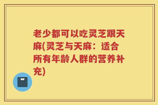 老少都可以吃灵芝跟天麻(灵芝与天麻:适合所有年龄人群的营养补充) 老少都可以吃灵芝跟天麻(灵芝与天麻:适合所有年龄人群的营养补充)