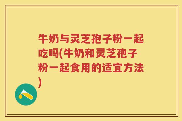 牛奶与灵芝孢子粉一起吃吗(牛奶和灵芝孢子粉一起食用的适宜方法)
