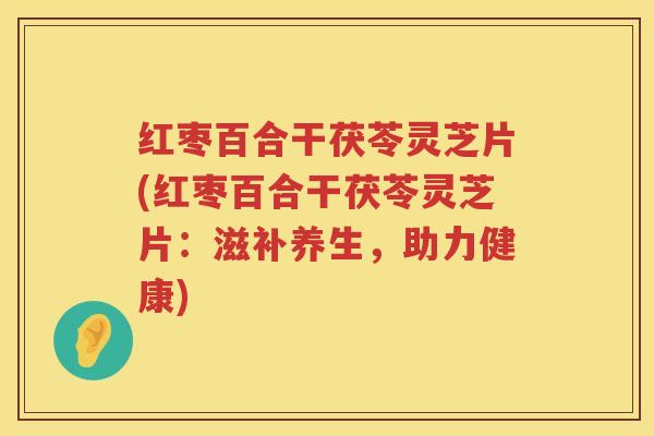 红枣百合干茯苓灵芝片(红枣百合干茯苓灵芝片:滋补养生,助力健康) 红枣百合干茯苓灵芝片(红枣百合干茯苓灵芝片:滋补养生,助力健康)