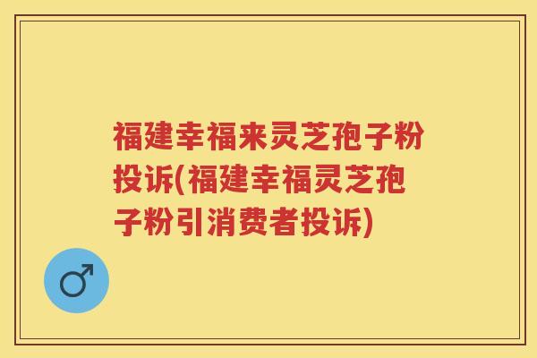 福建幸福来灵芝孢子粉投诉(福建幸福灵芝孢子粉引消费者投诉)