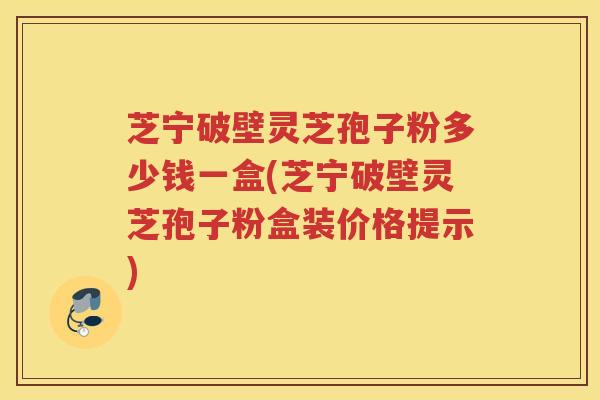 芝宁破壁灵芝孢子粉多少钱一盒(芝宁破壁灵芝孢子粉盒装价格提示)