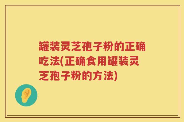 罐装灵芝孢子粉的正确吃法(正确食用罐装灵芝孢子粉的方法)