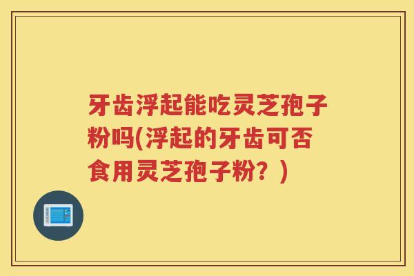 牙齿浮起能吃灵芝孢子粉吗(浮起的牙齿可否食用灵芝孢子粉？)