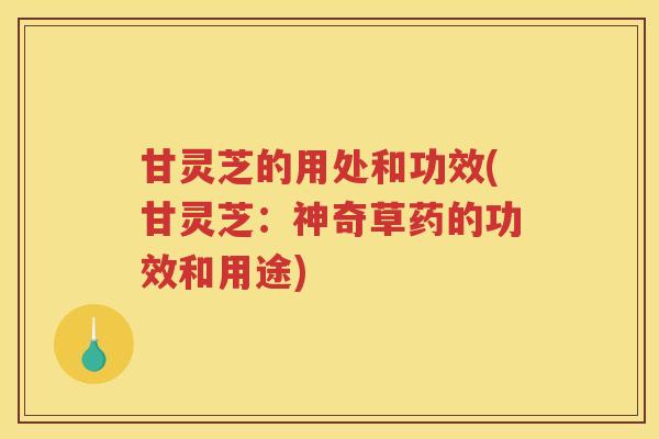 甘灵芝的用处和功效(甘灵芝：神奇草药的功效和用途)