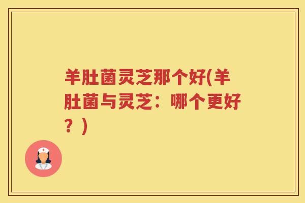 羊肚菌灵芝那个好(羊肚菌与灵芝:哪个更好?)