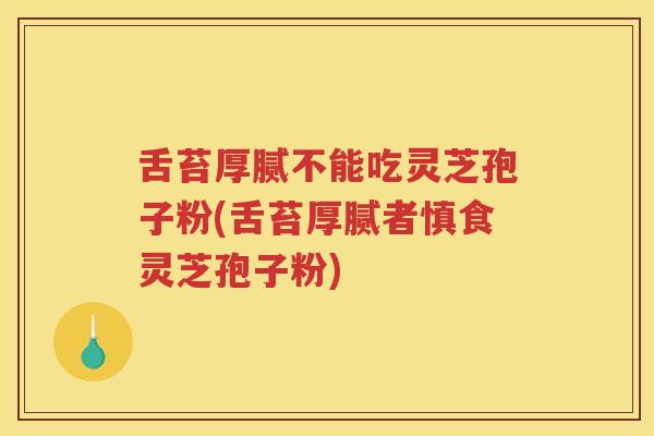 舌苔厚腻不能吃灵芝孢子粉(舌苔厚腻者慎食灵芝孢子粉)