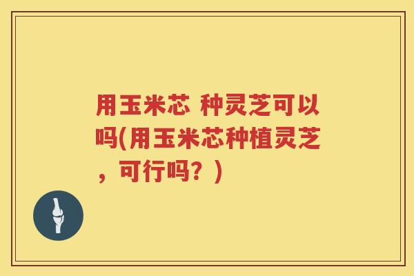 用玉米芯 种灵芝可以吗(用玉米芯种植灵芝，可行吗？)