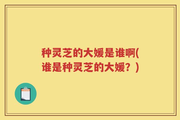 种灵芝的大媛是谁啊(谁是种灵芝的大媛？)