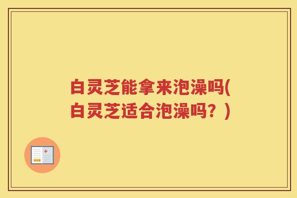 白灵芝能拿来泡澡吗(白灵芝适合泡澡吗？)