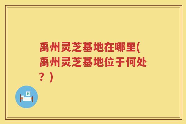 禹州灵芝基地在哪里(禹州灵芝基地位于何处？)