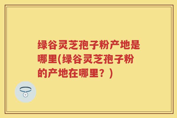 绿谷灵芝孢子粉产地是哪里(绿谷灵芝孢子粉的产地在哪里？)