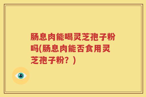 肠息肉能喝灵芝孢子粉吗(肠息肉能否食用灵芝孢子粉?) 肠息肉能喝灵芝孢子粉吗(肠息肉能否食用灵芝孢子粉?)