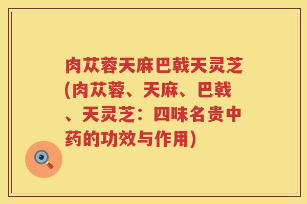 肉苁蓉天麻巴戟天灵芝(肉苁蓉、天麻、巴戟、天灵芝:四味名贵的功效与作用) 肉苁蓉天麻巴戟天灵芝(肉苁蓉、天麻、巴戟、天灵芝:四味名贵的功效与作用)
