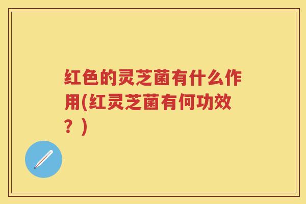 红色的灵芝菌有什么作用(红灵芝菌有何功效？)