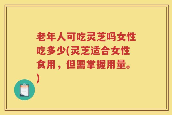 老年人可吃灵芝吗女性吃多少(灵芝适合女性食用，但需掌握用量。)