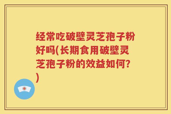 经常吃破壁灵芝孢子粉好吗(长期食用破壁灵芝孢子粉的效益如何？)