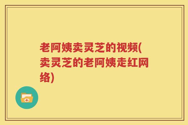 老阿姨卖灵芝的视频(卖灵芝的老阿姨走红网络)
