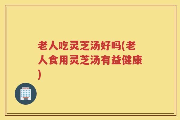 老人吃灵芝汤好吗(老人食用灵芝汤有益健康)
