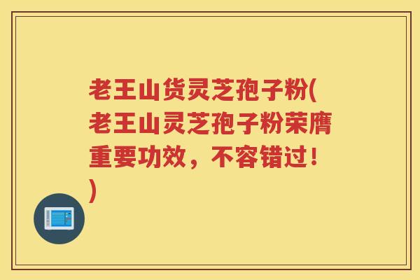 老王山货灵芝孢子粉(老王山灵芝孢子粉荣膺重要功效，不容错过！)