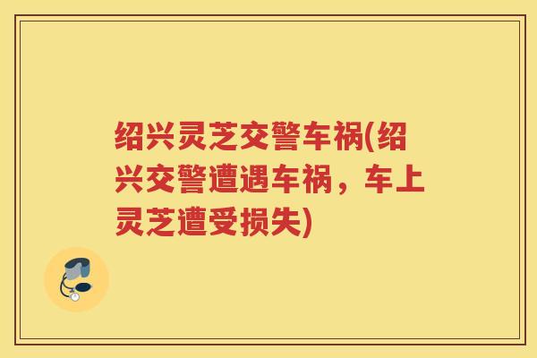 绍兴灵芝交警车祸(绍兴交警遭遇车祸，车上灵芝遭受损失)