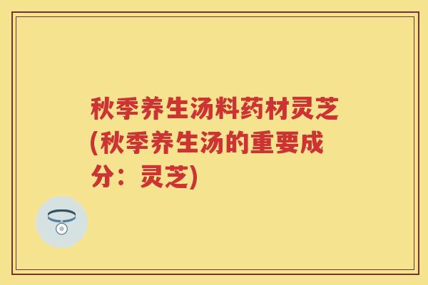 秋季养生汤料药材灵芝(秋季养生汤的重要成分：灵芝)