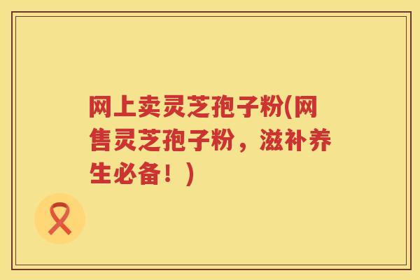网上卖灵芝孢子粉(网售灵芝孢子粉，滋补养生必备！)