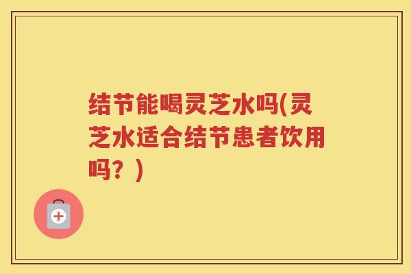 结节能喝灵芝水吗(灵芝水适合结节患者饮用吗？)