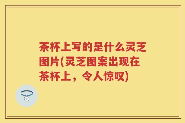 茶杯上写的是什么灵芝图片(灵芝图案出现在茶杯上，令人惊叹)