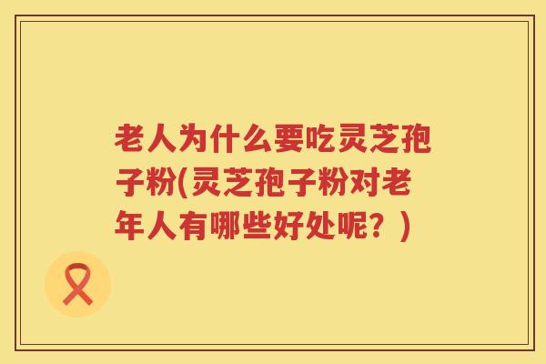 老人为什么要吃灵芝孢子粉(灵芝孢子粉对老年人有哪些好处呢?)