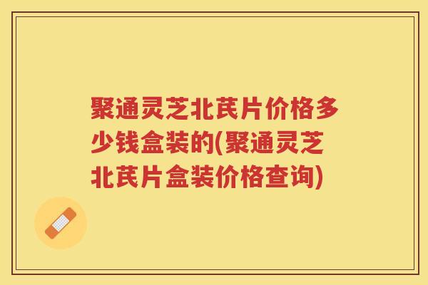 聚通灵芝北芪片价格多少钱盒装的(聚通灵芝北芪片盒装价格查询) 聚通灵芝北芪片价格多少钱盒装的(聚通灵芝北芪片盒装价格查询)