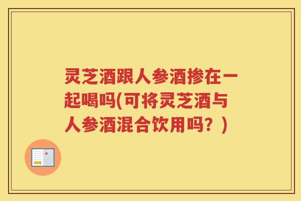 灵芝酒跟人参酒掺在一起喝吗(可将灵芝酒与人参酒混合饮用吗？)