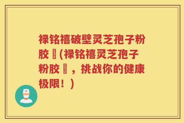 禄铭禧破壁灵芝孢子粉胶蘘(禄铭禧灵芝孢子粉胶蘘，挑战你的健康极限！)