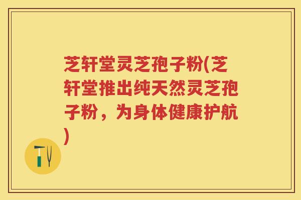 芝轩堂灵芝孢子粉(芝轩堂推出纯天然灵芝孢子粉，为身体健康护航)