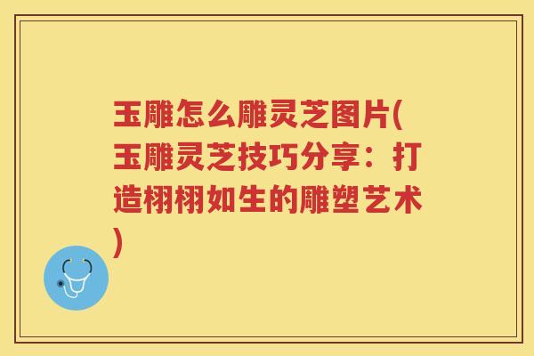 玉雕怎么雕灵芝图片(玉雕灵芝技巧分享：打造栩栩如生的雕塑艺术)