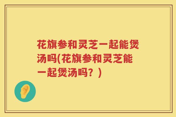 花旗参和灵芝一起能煲汤吗(花旗参和灵芝能一起煲汤吗？)