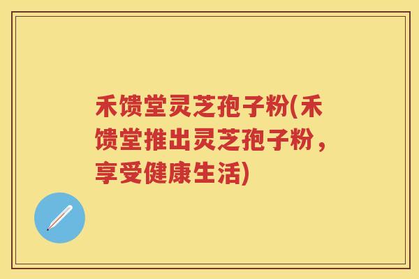 禾馈堂灵芝孢子粉(禾馈堂推出灵芝孢子粉,享受健康生活) 禾馈堂灵芝孢子粉(禾馈堂推出灵芝孢子粉,享受健康生活)