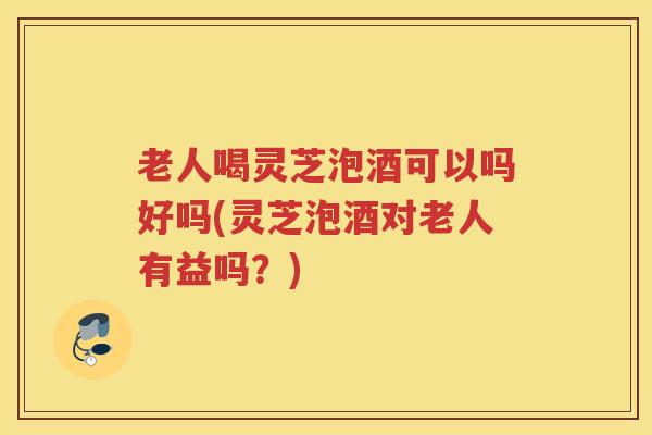 老人喝灵芝泡酒可以吗好吗(灵芝泡酒对老人有益吗？)