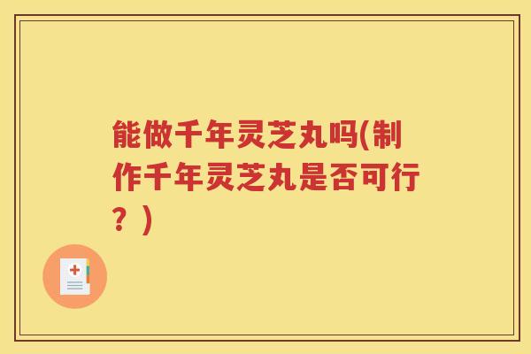 能做千年灵芝丸吗(制作千年灵芝丸是否可行?) 能做千年灵芝丸吗(制作千年灵芝丸是否可行?)