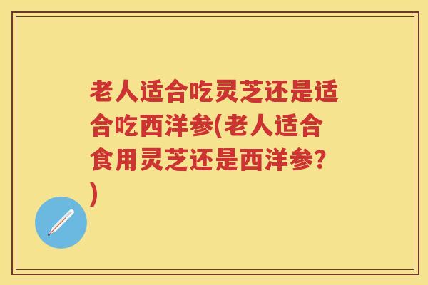 老人适合吃灵芝还是适合吃西洋参(老人适合食用灵芝还是西洋参？)